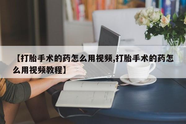 打胎药如何购买【打胎手术的药怎么用视频,打胎手术的药怎么用视频教程】