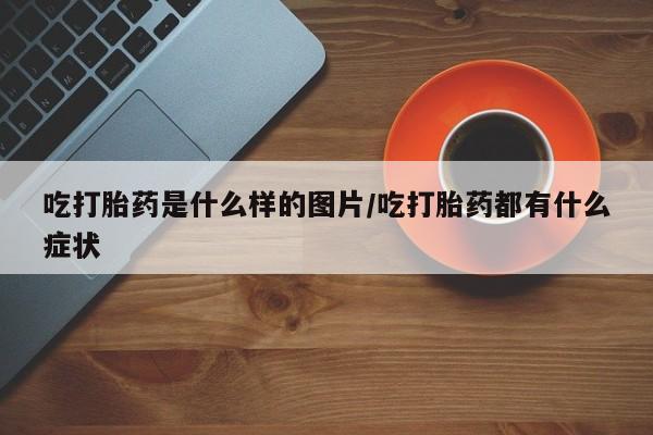 打胎药如何购买吃打胎药是什么样的图片/吃打胎药都有什么症状