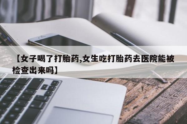 打胎药如何购买【女子喝了打胎药,女生吃打胎药去医院能被检查出来吗】