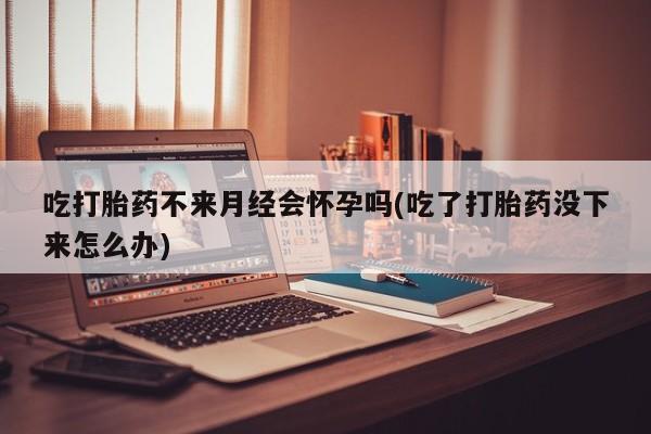 打胎药如何购买吃打胎药不来月经会怀孕吗(吃了打胎药没下来怎么办)