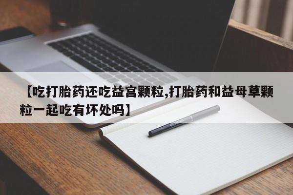 打胎药如何购买【吃打胎药还吃益宫颗粒,打胎药和益母草颗粒一起吃有坏处吗】