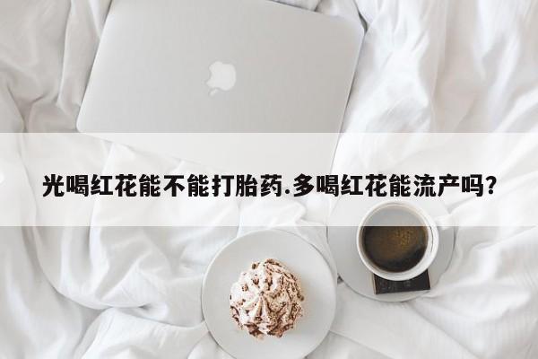 打胎药如何购买光喝红花能不能打胎药.多喝红花能流产吗？