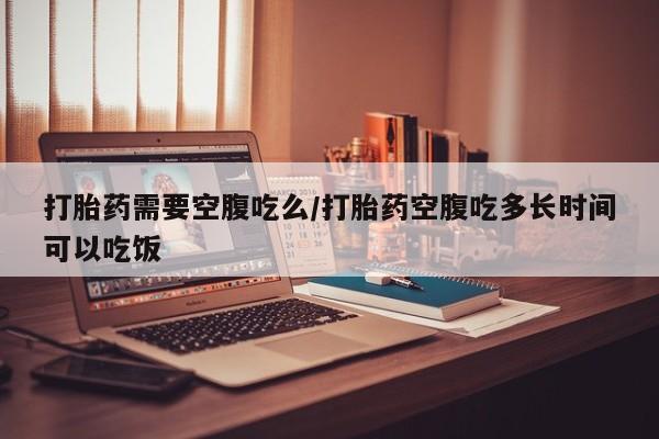 打胎药如何购买打胎药需要空腹吃么/打胎药空腹吃多长时间可以吃饭
