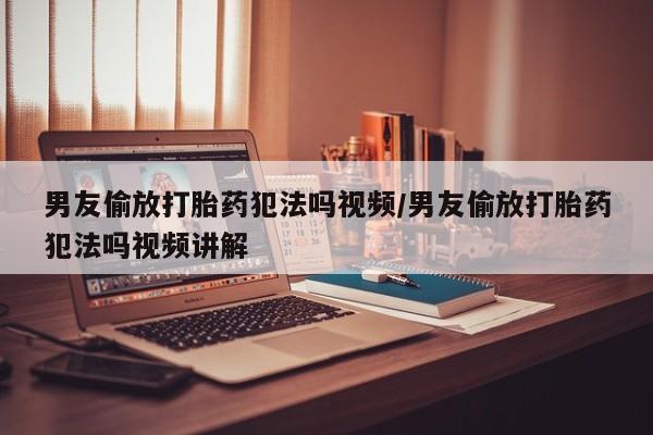 打胎药如何购买男友偷放打胎药犯法吗视频/男友偷放打胎药犯法吗视频讲解