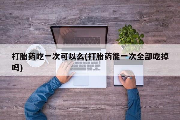 打胎药如何购买打胎药吃一次可以么(打胎药能一次全部吃掉吗)