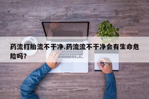 打胎药如何购买药流打胎流不干净.药流流不干净会有生命危险吗？