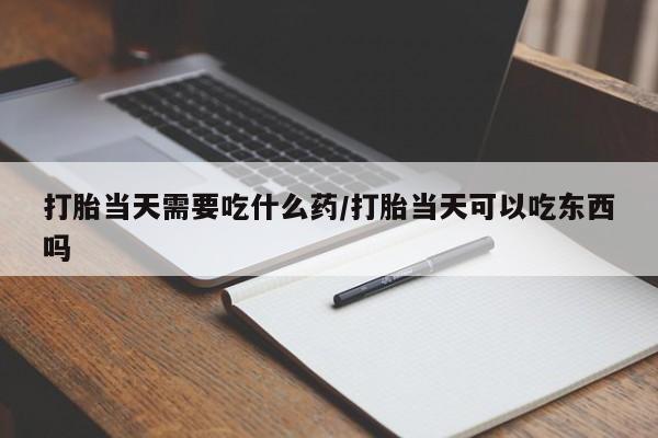 打胎药如何购买打胎当天需要吃什么药/打胎当天可以吃东西吗