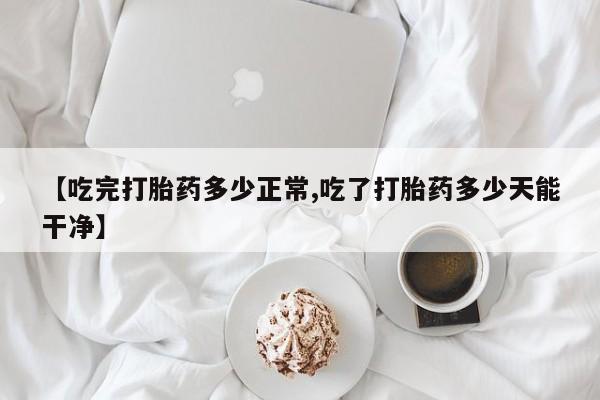 打胎药如何购买【吃完打胎药多少正常,吃了打胎药多少天能干净】