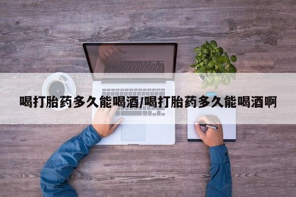 打胎药如何购买喝打胎药多久能喝酒/喝打胎药多久能喝酒啊