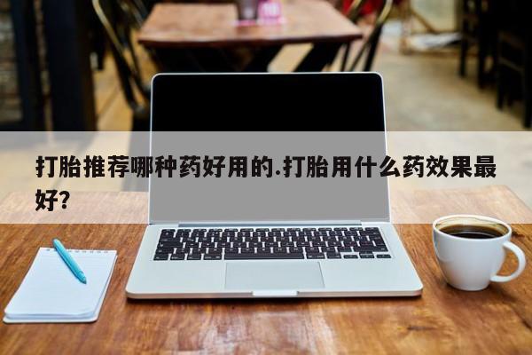 打胎药如何购买打胎推荐哪种药好用的.打胎用什么药效果最好？