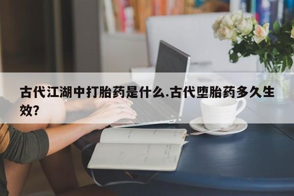 打胎药如何购买古代江湖中打胎药是什么.古代堕胎药多久生效？