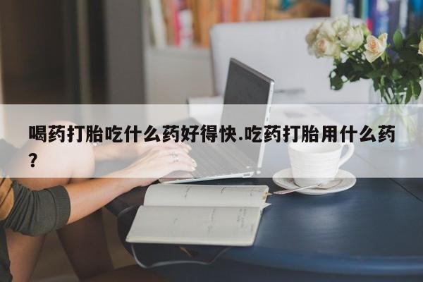 打胎药如何购买喝药打胎吃什么药好得快.吃药打胎用什么药？