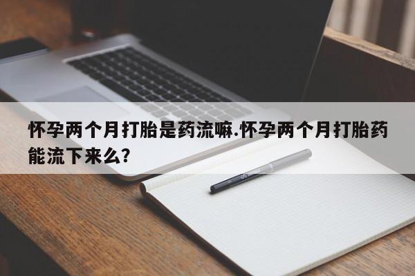 打胎药如何购买怀孕两个月打胎是药流嘛.怀孕两个月打胎药能流下来么？