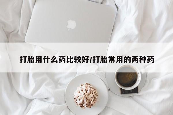 打胎药如何购买打胎用什么药比较好/打胎常用的两种药