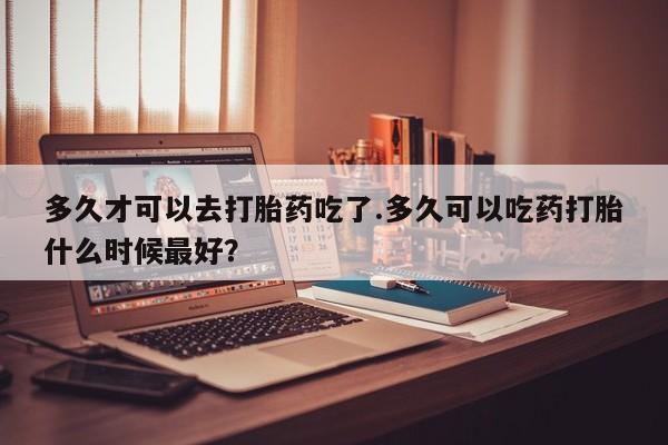 打胎药如何购买多久才可以去打胎药吃了.多久可以吃药打胎什么时候最好？