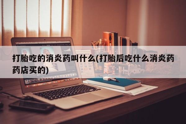 打胎药如何购买打胎吃的消炎药叫什么(打胎后吃什么消炎药药店买的)