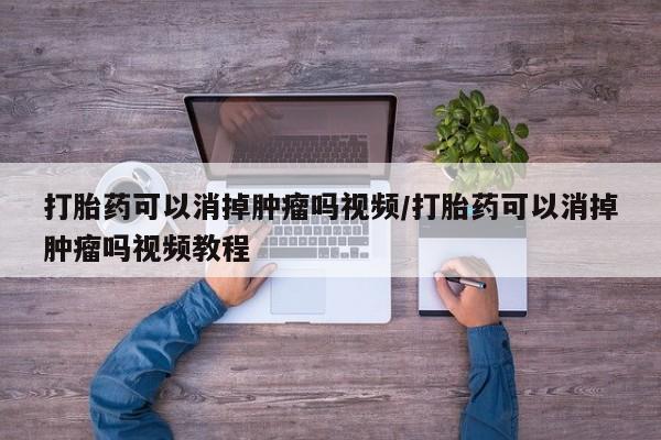 打胎药如何购买打胎药可以消掉肿瘤吗视频/打胎药可以消掉肿瘤吗视频教程