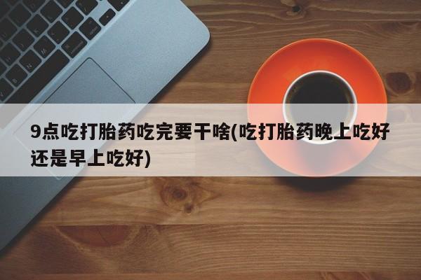 打胎药如何购买9点吃打胎药吃完要干啥(吃打胎药晚上吃好还是早上吃好)