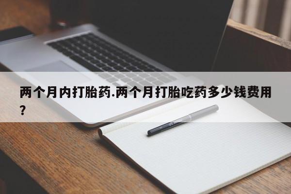 打胎药如何购买两个月内打胎药.两个月打胎吃药多少钱费用？